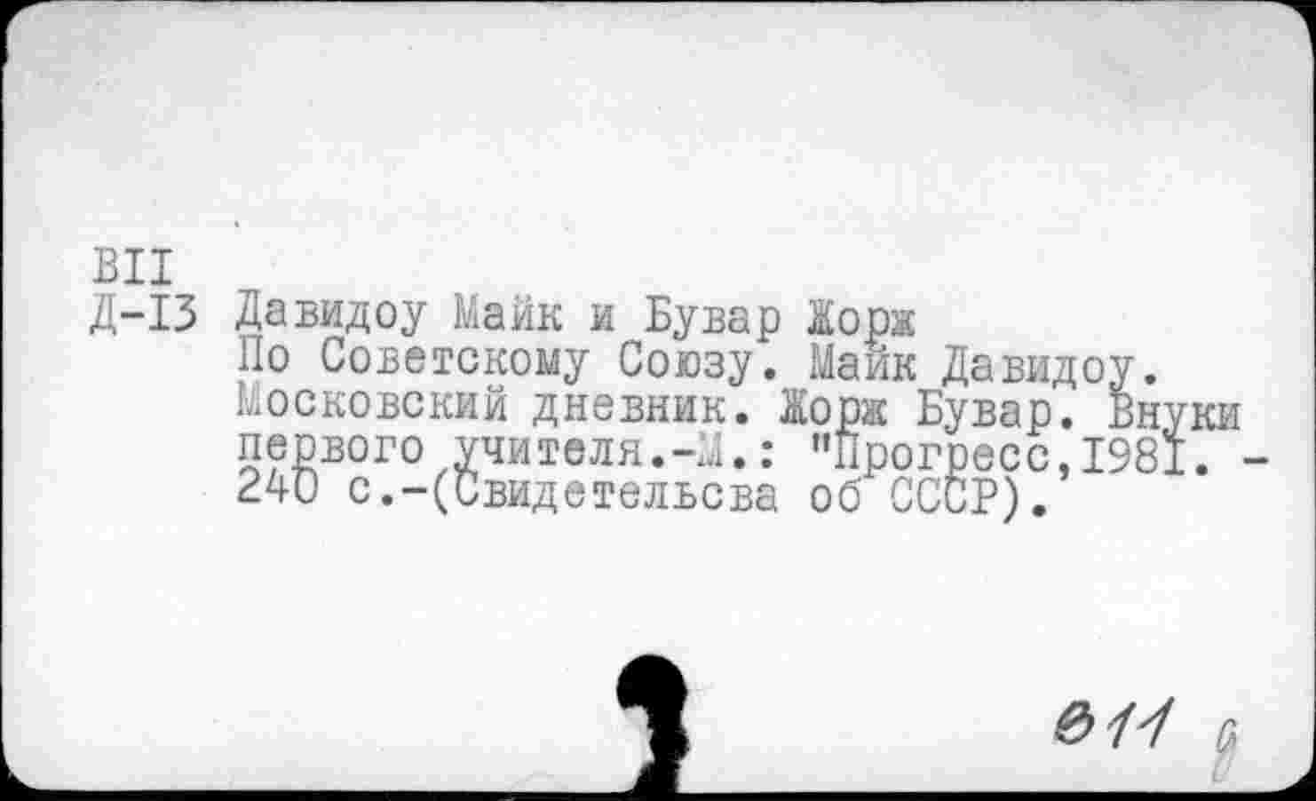 ﻿ВИ
Д-13 Да вид оу Майк и Бувар Жорк
По Советскому Союзу. Майк Давидоу. Московский дневник. Жорк Бувар. Вн первого учителя.-М.: "Прогресс,198 240 с.-(Свидетельсва об СССР).